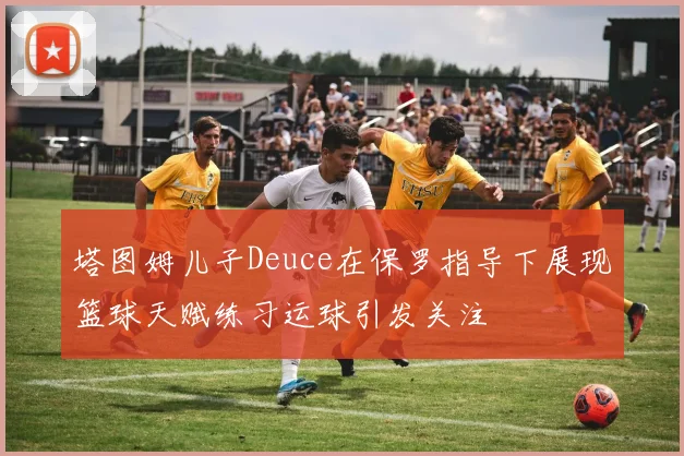 塔图姆儿子Deuce在保罗指导下展现篮球天赋练习运球引发关注