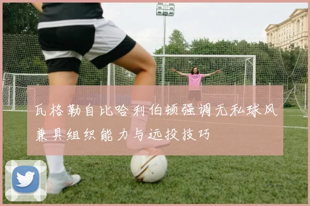 瓦格勒自比哈利伯顿强调无私球风兼具组织能力与远投技巧