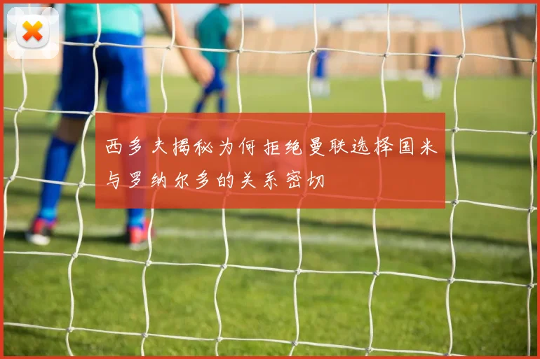 西多夫揭秘为何拒绝曼联选择国米与罗纳尔多的关系密切