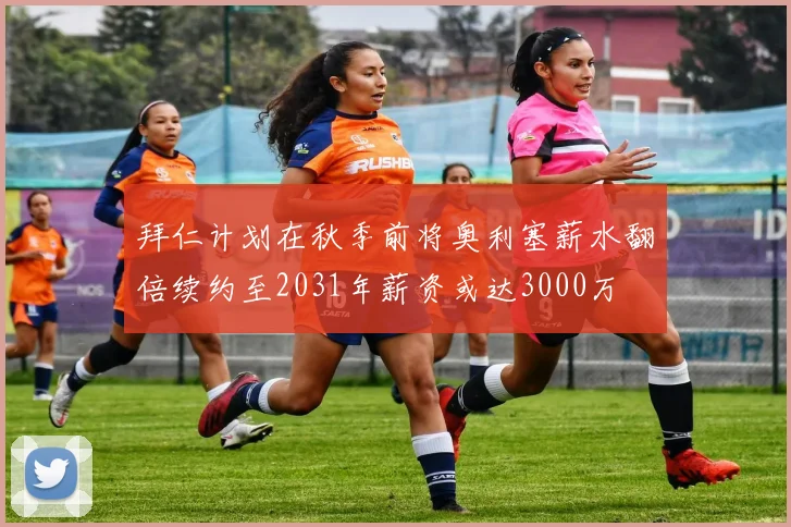 拜仁计划在秋季前将奥利塞薪水翻倍续约至2031年薪资或达3000万