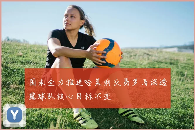 国米全力推进哈莱利交易罗马诺透露球队核心目标不变