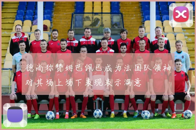 德尚称赞姆巴佩已成为法国队领袖对其场上场下表现表示满意