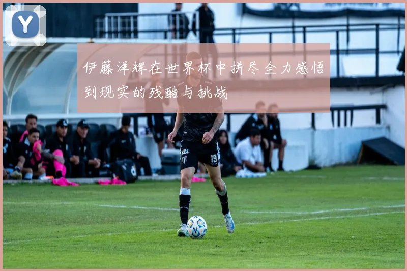 伊藤洋辉在世界杯中拼尽全力感悟到现实的残酷与挑战