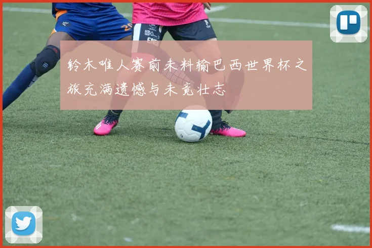 铃木唯人赛前未料输巴西世界杯之旅充满遗憾与未竟壮志