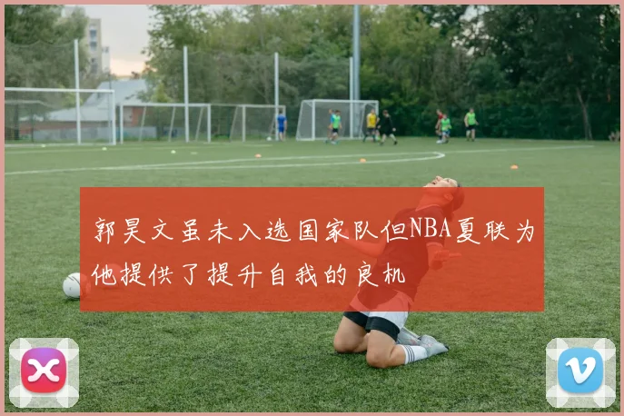 郭昊文虽未入选国家队但NBA夏联为他提供了提升自我的良机
