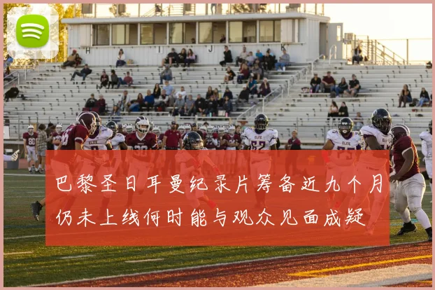 巴黎圣日耳曼纪录片筹备近九个月仍未上线何时能与观众见面成疑