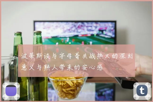 波蒂斯谈与字母哥共战热火的深刻意义与熟人带来的安心感
