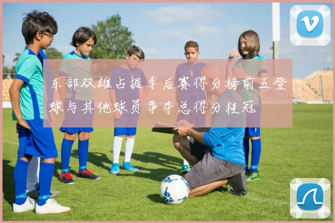 东部双雄占据季后赛得分榜前五登球与其他球员争夺总得分桂冠