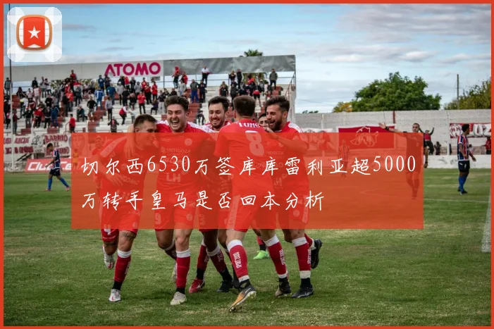 切尔西6530万签库库雷利亚超5000万转手皇马是否回本分析