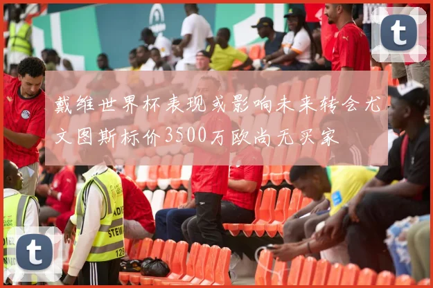 戴维世界杯表现或影响未来转会尤文图斯标价3500万欧尚无买家